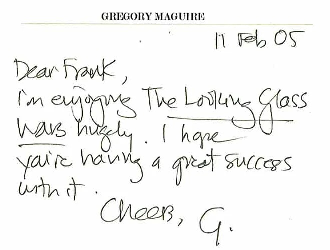 A handwritten note on Gregory Maguire's card, dated 11 Feb
               05: Dear Frank, I'm enjoying The Looking Glass Wars hugely. I
               hope you're having a great success with it. Cheers, G.